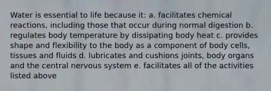 Water is essential to life because it: a. facilitates chemical reactions, including those that occur during normal digestion b. regulates body temperature by dissipating body heat c. provides shape and flexibility to the body as a component of body cells, tissues and fluids d. lubricates and cushions joints, body organs and the central nervous system e. facilitates all of the activities listed above