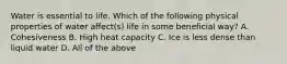 Water is essential to life. Which of the following physical properties of water affect(s) life in some beneficial way? A. Cohesiveness B. High heat capacity C. Ice is less dense than liquid water D. All of the above