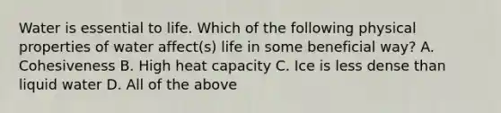 Water is essential to life. Which of the following physical properties of water affect(s) life in some beneficial way? A. Cohesiveness B. High heat capacity C. Ice is less dense than liquid water D. All of the above