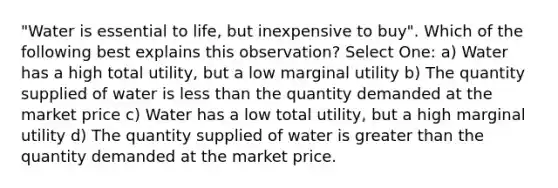 "Water is essential to life, but inexpensive to buy". Which of the following best explains this observation? Select One: a) Water has a high total utility, but a low marginal utility b) The quantity supplied of water is less than the quantity demanded at the market price c) Water has a low total utility, but a high marginal utility d) The quantity supplied of water is greater than the quantity demanded at the market price.