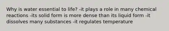 Why is water essential to life? -it plays a role in many chemical reactions -its solid form is more dense than its liquid form -it dissolves many substances -it regulates temperature