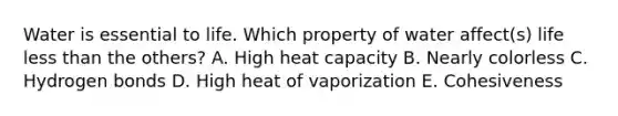 Water is essential to life. Which property of water affect(s) life less than the others? A. High heat capacity B. Nearly colorless C. Hydrogen bonds D. High heat of vaporization E. Cohesiveness