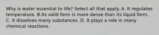 Why is water essential to life? Select all that apply. A. It regulates temperature. B.Its solid form is more dense than its liquid form. C. It dissolves many substances. D. It plays a role in many chemical reactions.