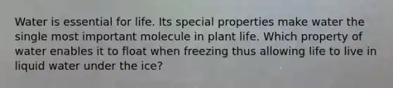 Water is essential for life. Its special properties make water the single most important molecule in plant life. Which property of water enables it to float when freezing thus allowing life to live in liquid water under the ice?