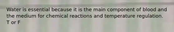 Water is essential because it is the main component of blood and the medium for chemical reactions and temperature regulation. T or F