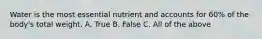 Water is the most essential nutrient and accounts for 60% of the body's total weight. A. True B. False C. All of the above