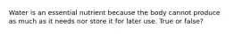 Water is an essential nutrient because the body cannot produce as much as it needs nor store it for later use. True or false?