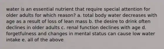 water is an essential nutrient that require special attention for older adults for which reason? a. total body water decreases with age as a result of loss of lean mass b. the desire to drink often declines in older adults c. renal function declines with age d. forgetfulness and changes in mental status can cause low water intake e. all of the above