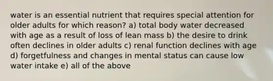 water is an essential nutrient that requires special attention for older adults for which reason? a) total body water decreased with age as a result of loss of lean mass b) the desire to drink often declines in older adults c) renal function declines with age d) forgetfulness and changes in mental status can cause low water intake e) all of the above