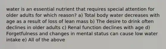 water is an essential nutrient that requires special attention for older adults for which reason? a) Total body water decreases with age as a result of loss of lean mass b) The desire to drink often declines in older adults c) Renal function declines with age d) Forgetfulness and changes in mental status can cause low water intake e) All of the above