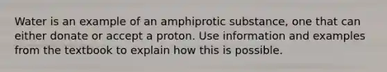 Water is an example of an amphiprotic substance, one that can either donate or accept a proton. Use information and examples from the textbook to explain how this is possible.