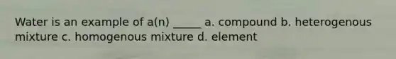 Water is an example of a(n) _____ a. compound b. heterogenous mixture c. homogenous mixture d. element