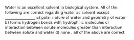 Water is an excellent solvent in biological system. All of the following are correct regarding water as solvent except ________________ a) polar nature of water and geometry of water b) forms hydrogen bonds with hydrophilic molecules c) interaction between solute molecules greater than interaction between solute and water d) none , all of the above are correct