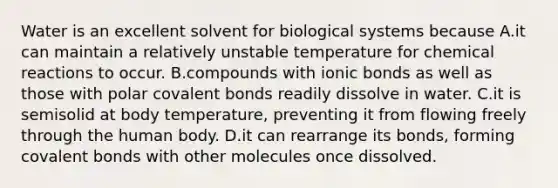 Water is an excellent solvent for biological systems because A.it can maintain a relatively unstable temperature for chemical reactions to occur. B.compounds with ionic bonds as well as those with polar covalent bonds readily dissolve in water. C.it is semisolid at body temperature, preventing it from flowing freely through the human body. D.it can rearrange its bonds, forming covalent bonds with other molecules once dissolved.