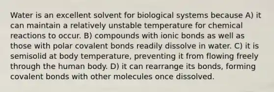 Water is an excellent solvent for biological systems because A) it can maintain a relatively unstable temperature for chemical reactions to occur. B) compounds with ionic bonds as well as those with polar covalent bonds readily dissolve in water. C) it is semisolid at body temperature, preventing it from flowing freely through the human body. D) it can rearrange its bonds, forming covalent bonds with other molecules once dissolved.