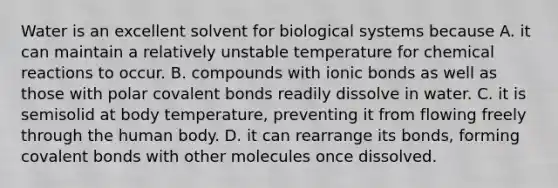 Water is an excellent solvent for biological systems because A. it can maintain a relatively unstable temperature for chemical reactions to occur. B. compounds with ionic bonds as well as those with polar covalent bonds readily dissolve in water. C. it is semisolid at body temperature, preventing it from flowing freely through the human body. D. it can rearrange its bonds, forming covalent bonds with other molecules once dissolved.