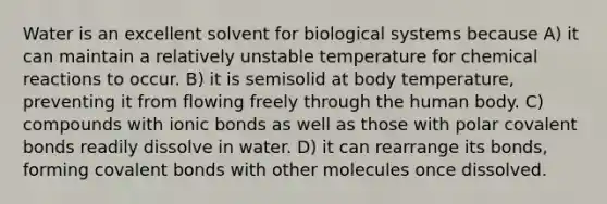 Water is an excellent solvent for biological systems because A) it can maintain a relatively unstable temperature for chemical reactions to occur. B) it is semisolid at body temperature, preventing it from flowing freely through the human body. C) compounds with ionic bonds as well as those with polar covalent bonds readily dissolve in water. D) it can rearrange its bonds, forming covalent bonds with other molecules once dissolved.