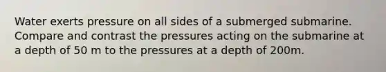 Water exerts pressure on all sides of a submerged submarine. Compare and contrast the pressures acting on the submarine at a depth of 50 m to the pressures at a depth of 200m.