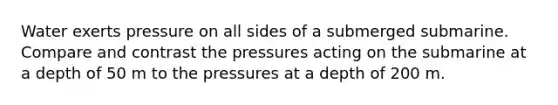 Water exerts pressure on all sides of a submerged submarine. Compare and contrast the pressures acting on the submarine at a depth of 50 m to the pressures at a depth of 200 m.