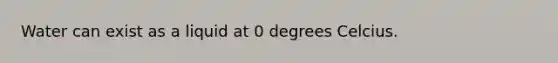 Water can exist as a liquid at 0 degrees Celcius.