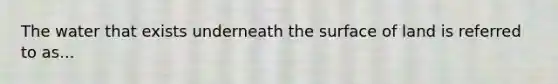 The water that exists underneath the surface of land is referred to as...