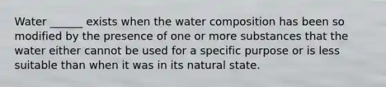 Water ______ exists when the water composition has been so modified by the presence of one or more substances that the water either cannot be used for a specific purpose or is less suitable than when it was in its natural state.