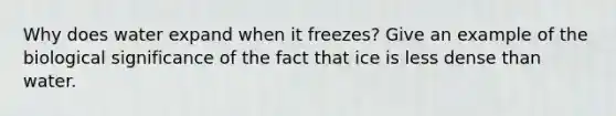 Why does water expand when it freezes? Give an example of the biological significance of the fact that ice is less dense than water.