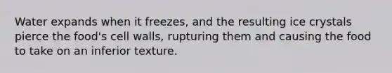 Water expands when it freezes, and the resulting ice crystals pierce the food's cell walls, rupturing them and causing the food to take on an inferior texture.