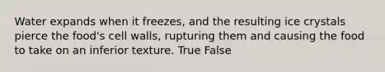 Water expands when it freezes, and the resulting ice crystals pierce the food's cell walls, rupturing them and causing the food to take on an inferior texture. True False