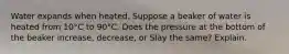 Water expands when heated. Suppose a beaker of water is heated from 10°C to 90°C. Does the pressure at the bottom of the beaker increase, decrease, or Slay the same? Explain.