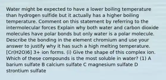 Water might be expected to have a lower boiling temperature than hydrogen sulfide but it actually has a higher boiling temperature. Comment on this statement by referring to the intermolecular forces Explain why both water and carbon dioxide molecules have polar bonds but only water is a polar molecule. Describe the bonding in the element chromium and use your answer to justify why it has such a high melting temperature. [Cr(H2O)6] 3+ ion forms. (i) Give the shape of this complex ion. Which of these compounds is the most soluble in water? (1) A barium sulfate B calcium sulfate C magnesium sulfate D strontium sulfate