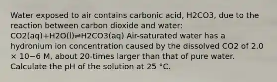 Water exposed to air contains carbonic acid, H2CO3, due to the reaction between carbon dioxide and water: CO2(aq)+H2O(l)⇌H2CO3(aq) Air-saturated water has a hydronium ion concentration caused by the dissolved CO2 of 2.0 × 10−6 M, about 20-times larger than that of pure water. Calculate the pH of the solution at 25 °C.