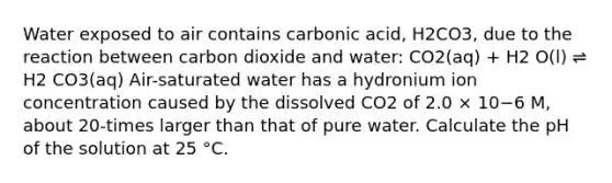 Water exposed to air contains carbonic acid, H2CO3, due to the reaction between carbon dioxide and water: CO2(aq) + H2 O(l) ⇌ H2 CO3(aq) Air-saturated water has a hydronium ion concentration caused by the dissolved CO2 of 2.0 × 10−6 M, about 20-times larger than that of pure water. Calculate the pH of the solution at 25 °C.