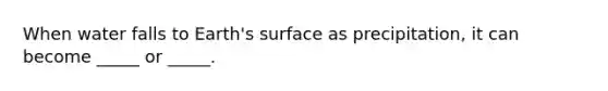 When water falls to Earth's surface as precipitation, it can become _____ or _____.