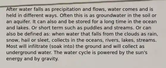 After water falls as precipitation and flows, water comes and is held in different ways. Often this is as groundwater in the soil or an aquifer. It can also and be stored for a long time in the ocean and lakes. Or short term such as puddles and streams. Or can also be defined as: when water that falls from the clouds as rain, snow, hail or sleet, collects in the oceans, rivers, lakes, streams. Most will infiltrate (soak into) the ground and will collect as underground water. The water cycle is powered by the sun's energy and by gravity.