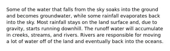 Some of the water that falls from the sky soaks into the ground and becomes groundwater, while some rainfall evaporates back into the sky. Most rainfall stays on the land surface and, due to gravity, starts running downhill. The runoff water will accumulate in creeks, streams, and rivers. Rivers are responsible for moving a lot of water off of the land and eventually back into the oceans.