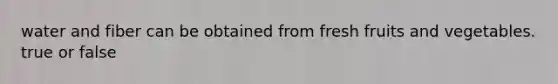 water and fiber can be obtained from fresh fruits and vegetables. true or false