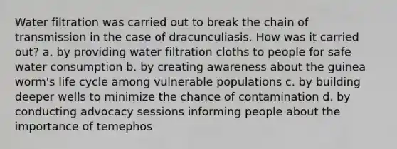 Water filtration was carried out to break the chain of transmission in the case of dracunculiasis. How was it carried out? a. by providing water filtration cloths to people for safe water consumption b. by creating awareness about the guinea worm's life cycle among vulnerable populations c. by building deeper wells to minimize the chance of contamination d. by conducting advocacy sessions informing people about the importance of temephos