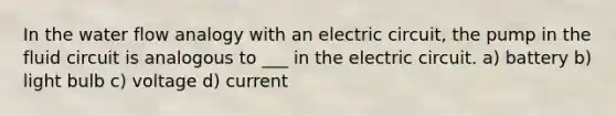 In the water flow analogy with an electric circuit, the pump in the fluid circuit is analogous to ___ in the electric circuit. a) battery b) light bulb c) voltage d) current