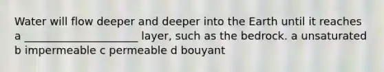 Water will flow deeper and deeper into the Earth until it reaches a _____________________ layer, such as the bedrock. a unsaturated b impermeable c permeable d bouyant