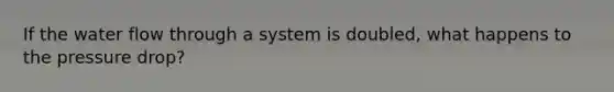 If the water flow through a system is doubled, what happens to the pressure drop?