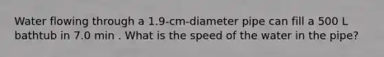 Water flowing through a 1.9-cm-diameter pipe can fill a 500 L bathtub in 7.0 min . What is the speed of the water in the pipe?