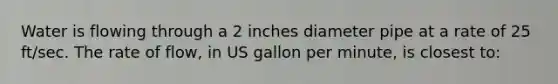 Water is flowing through a 2 inches diameter pipe at a rate of 25 ft/sec. The rate of flow, in US gallon per minute, is closest to: