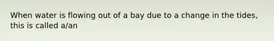 When water is flowing out of a bay due to a change in the tides, this is called a/an