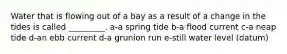 Water that is flowing out of a bay as a result of a change in the tides is called _________. a-a spring tide b-a flood current c-a neap tide d-an ebb current d-a grunion run e-still water level (datum)