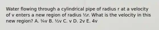 Water flowing through a cylindrical pipe of radius r at a velocity of v enters a new region of radius ½r. What is the velocity in this new region? A. ¼v B. ½v C. v D. 2v E. 4v