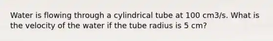 Water is flowing through a cylindrical tube at 100 cm3/s. What is the velocity of the water if the tube radius is 5 cm?