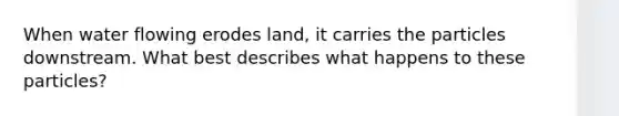 When water flowing erodes land, it carries the particles downstream. What best describes what happens to these particles?