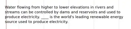 Water flowing from higher to lower elevations in rivers and streams can be controlled by dams and reservoirs and used to produce electricity. ____ is the world's leading renewable energy source used to produce electricity.