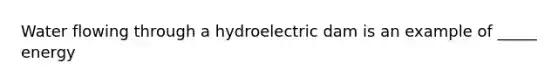 Water flowing through a hydroelectric dam is an example of _____ energy